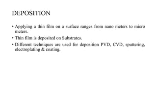 DEPOSITION
• Applying a thin film on a surface ranges from nano meters to micro
meters.
• Thin film is deposited on Substrates.
• Different techniques are used for deposition PVD, CVD, sputtering,
electroplating & coating.
 