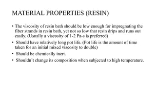 MATERIAL PROPERTIES (RESIN)
• The viscosity of resin bath should be low enough for impregnating the
fiber strands in resin bath, yet not so low that resin drips and runs out
easily. (Usually a viscosity of 1-2 Pa-s is preferred)
• Should have relatively long pot life. (Pot life is the amount of time
taken for an initial mixed viscosity to double)
• Should be chemically inert.
• Shouldn’t change its composition when subjected to high temperature.
 