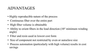ADVANTAGES
• Highly reproducible nature of the process
• Continuous fiber over the entire part
• High fiber volume is obtainable
• Ability to orient fibers in the load direction (10° minimum winding
angle)
• Fiber and resin used in lowest cost form
• Size of component not restricted by oven or autoclave size
• Process automation (particularly with high volume) results in cost
savings
 