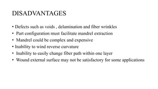 DISADVANTAGES
• Defects such as voids , delamination and fiber wrinkles
• Part configuration must facilitate mandrel extraction
• Mandrel could be complex and expensive
• Inability to wind reverse curvature
• Inability to easily change fiber path within one layer
• Wound external surface may not be satisfactory for some applications
 