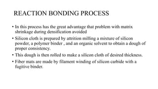 REACTION BONDING PROCESS
• In this process has the great advantage that problem with matrix
shrinkage during densification avoided
• Silicon cloth is prepared by attrition milling a mixture of silicon
powder, a polymer binder , and an organic solvent to obtain a dough of
proper consistency.
• This dough is then rolled to make a silicon cloth of desired thickness.
• Fiber mats are made by filament winding of silicon carbide with a
fugitive binder.
 