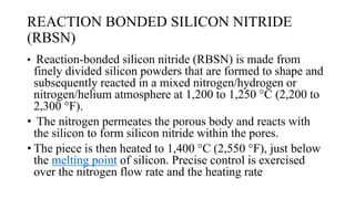 REACTION BONDED SILICON NITRIDE
(RBSN)
• Reaction-bonded silicon nitride (RBSN) is made from
finely divided silicon powders that are formed to shape and
subsequently reacted in a mixed nitrogen/hydrogen or
nitrogen/helium atmosphere at 1,200 to 1,250 °C (2,200 to
2,300 °F).
• The nitrogen permeates the porous body and reacts with
the silicon to form silicon nitride within the pores.
• The piece is then heated to 1,400 °C (2,550 °F), just below
the melting point of silicon. Precise control is exercised
over the nitrogen flow rate and the heating rate
 