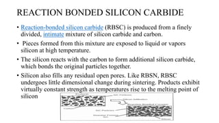 REACTION BONDED SILICON CARBIDE
• Reaction-bonded silicon carbide (RBSC) is produced from a finely
divided, intimate mixture of silicon carbide and carbon.
• Pieces formed from this mixture are exposed to liquid or vapors
silicon at high temperature.
• The silicon reacts with the carbon to form additional silicon carbide,
which bonds the original particles together.
• Silicon also fills any residual open pores. Like RBSN, RBSC
undergoes little dimensional change during sintering. Products exhibit
virtually constant strength as temperatures rise to the melting point of
silicon
 