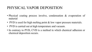 PHYSICAL VAPOR DEPOSITION
• Physical coating process involve, condensation & evaporation of
material
• PVD is used for high melting point & low vapor pressure materials.
• PVD is carried out at high temperature and vacuum.
• In contrary to PVD, CVD is a method in which chemical adhesion or
chemical deposition occurs.
 