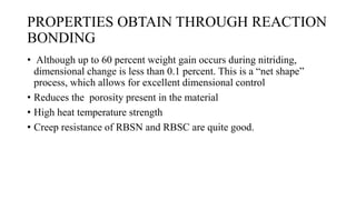 PROPERTIES OBTAIN THROUGH REACTION
BONDING
• Although up to 60 percent weight gain occurs during nitriding,
dimensional change is less than 0.1 percent. This is a “net shape”
process, which allows for excellent dimensional control
• Reduces the porosity present in the material
• High heat temperature strength
• Creep resistance of RBSN and RBSC are quite good.
 