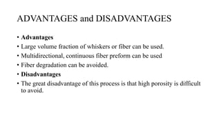 ADVANTAGES and DISADVANTAGES
• Advantages
• Large volume fraction of whiskers or fiber can be used.
• Multidirectional, continuous fiber preform can be used
• Fiber degradation can be avoided.
• Disadvantages
• The great disadvantage of this process is that high porosity is difficult
to avoid.
 