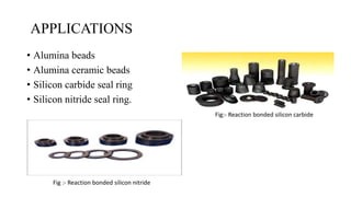 APPLICATIONS
• Alumina beads
• Alumina ceramic beads
• Silicon carbide seal ring
• Silicon nitride seal ring.
Fig:- Reaction bonded silicon carbide
Fig :- Reaction bonded silicon nitride
 