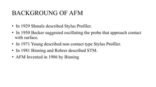 BACKGROUNG OF AFM
• In 1929 Shmalz described Stylus Profiler.
• In 1950 Becker suggested oscillating the probe that approach contact
with surface.
• In 1971 Young described non contact type Stylus Profiler.
• In 1981 Binning and Rohrer described STM.
• AFM Invented in 1986 by Binning
 