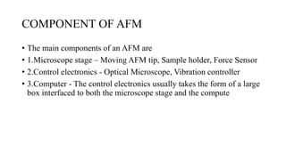 COMPONENT OF AFM
• The main components of an AFM are
• 1.Microscope stage – Moving AFM tip, Sample holder, Force Sensor
• 2.Control electronics - Optical Microscope, Vibration controller
• 3.Computer - The control electronics usually takes the form of a large
box interfaced to both the microscope stage and the compute
 