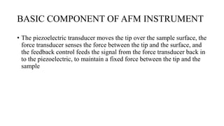 BASIC COMPONENT OF AFM INSTRUMENT
• The piezoelectric transducer moves the tip over the sample surface, the
force transducer senses the force between the tip and the surface, and
the feedback control feeds the signal from the force transducer back in
to the piezoelectric, to maintain a fixed force between the tip and the
sample
 