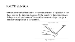 FORCE SENSOR
• Optical lever sensor the End of the cantilever bends the position of the
laser spot on the detector changes. As the cantilever detector distance
is large a small movement of the cantilever causes a large change in
the laser spot position at the detector.
Fig:- Force sensor
 
