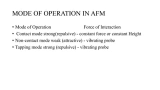 MODE OF OPERATION IN AFM
• Mode of Operation Force of Interaction
• Contact mode strong(repulsive) - constant force or constant Height
• Non-contact mode weak (attractive) - vibrating probe
• Tapping mode strong (repulsive) - vibrating probe
 
