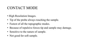 CONTACT MODE
• High Resolution Images.
• Tip of the probe always touching the sample.
• Fastest of all the topographic modes.
• Because of repulsive forces tip and sample may damage.
• Sensitive to the nature of sample.
• Not good for soft sample.
 
