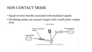 NON CONTACT MODE
• Signal-to-noise benefits associated with modulated signals.
• Oscillating modes can measure images with a small probe–sample
force
 
