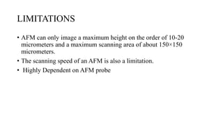 LIMITATIONS
• AFM can only image a maximum height on the order of 10-20
micrometers and a maximum scanning area of about 150×150
micrometers.
• The scanning speed of an AFM is also a limitation.
• Highly Dependent on AFM probe
 