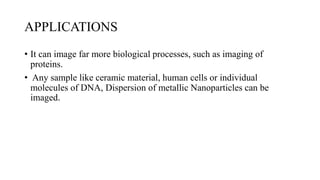 APPLICATIONS
• It can image far more biological processes, such as imaging of
proteins.
• Any sample like ceramic material, human cells or individual
molecules of DNA, Dispersion of metallic Nanoparticles can be
imaged.
 