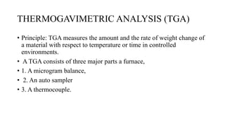 THERMOGAVIMETRIC ANALYSIS (TGA)
• Principle: TGA measures the amount and the rate of weight change of
a material with respect to temperature or time in controlled
environments.
• A TGA consists of three major parts a furnace,
• 1. A microgram balance,
• 2. An auto sampler
• 3. A thermocouple.
 