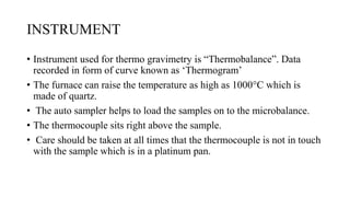 INSTRUMENT
• Instrument used for thermo gravimetry is “Thermobalance”. Data
recorded in form of curve known as ‘Thermogram’
• The furnace can raise the temperature as high as 1000°C which is
made of quartz.
• The auto sampler helps to load the samples on to the microbalance.
• The thermocouple sits right above the sample.
• Care should be taken at all times that the thermocouple is not in touch
with the sample which is in a platinum pan.
 