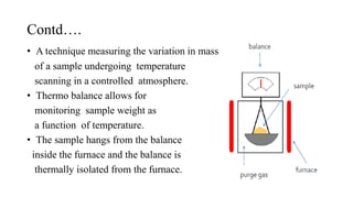 Contd….
• A technique measuring the variation in mass
of a sample undergoing temperature
scanning in a controlled atmosphere.
• Thermo balance allows for
monitoring sample weight as
a function of temperature.
• The sample hangs from the balance
inside the furnace and the balance is
thermally isolated from the furnace.
 