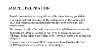 SAMPLE PREPRATION
• Sample preparation has a significant effect in obtaining good data.
• It is suggested that maximizing the surface area of the sample in a
TGA pan improves resolution and reproducibility of weight loss
temperatures.
• The sample weight affects the accuracy of weight loss measurements.
• Typically 10-20mg of sample is preferred in most applications.
Whereas, if the sample has volatiles 50-100mg of sample is considered
adequate.
• It is to be noted that most TGA instruments have baseline drift of
±0.025mg which is ±0.25% of a 10mg sample.
 