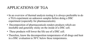 APPLICATIONS OF TGA
• In an overview of thermal analysis testing it is always preferable to do
a TGA experiment on unknown samples before doing a DSC
experiment (especially for pharmaceuticals).
• Decomposition of pharmaceuticals renders products which are
insoluble and generally sticky on the inside of a DSC cell.
• These products will lower the life use of a DSC cell.
• Therefore, know the decomposition temperatures of all drugs and heat
in a DSC evaluation to 50°C below those temperatures.
 