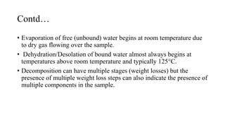Contd…
• Evaporation of free (unbound) water begins at room temperature due
to dry gas flowing over the sample.
• Dehydration/Desolation of bound water almost always begins at
temperatures above room temperature and typically 125°C.
• Decomposition can have multiple stages (weight losses) but the
presence of multiple weight loss steps can also indicate the presence of
multiple components in the sample.
 