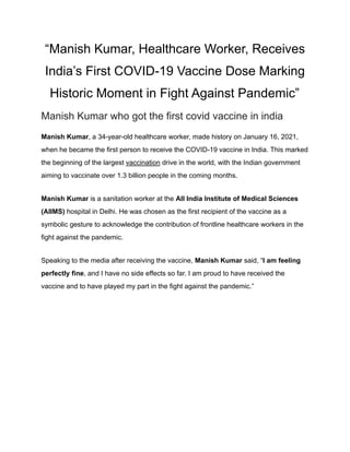 “Manish Kumar, Healthcare Worker, Receives
India’s First COVID-19 Vaccine Dose Marking
Historic Moment in Fight Against Pandemic”
Manish Kumar who got the first covid vaccine in india
Manish Kumar, a 34-year-old healthcare worker, made history on January 16, 2021,
when he became the first person to receive the COVID-19 vaccine in India. This marked
the beginning of the largest vaccination drive in the world, with the Indian government
aiming to vaccinate over 1.3 billion people in the coming months.
Manish Kumar is a sanitation worker at the All India Institute of Medical Sciences
(AIIMS) hospital in Delhi. He was chosen as the first recipient of the vaccine as a
symbolic gesture to acknowledge the contribution of frontline healthcare workers in the
fight against the pandemic.
Speaking to the media after receiving the vaccine, Manish Kumar said, “I am feeling
perfectly fine, and I have no side effects so far. I am proud to have received the
vaccine and to have played my part in the fight against the pandemic.”
 