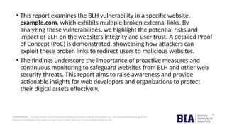 CONFIDENTIAL: The information in this document belongs to Boston Institute of Analytics LLC. Any unauthorized sharing of this
material is prohibited and subject to legal action under breach of IP and confidentiality clauses.
• This report examines the BLH vulnerability in a specific website,
example.com, which exhibits multiple broken external links. By
analyzing these vulnerabilities, we highlight the potential risks and
impact of BLH on the website's integrity and user trust. A detailed Proof
of Concept (PoC) is demonstrated, showcasing how attackers can
exploit these broken links to redirect users to malicious websites.
• The findings underscore the importance of proactive measures and
continuous monitoring to safeguard websites from BLH and other web
security threats. This report aims to raise awareness and provide
actionable insights for web developers and organizations to protect
their digital assets effectively.
 