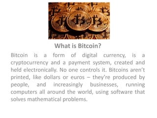 What is Bitcoin?
Bitcoin is a form of digital currency, is a
cryptocurrency and a payment system, created and
held electronically. No one controls it. Bitcoins aren’t
printed, like dollars or euros – they’re produced by
people, and increasingly businesses, running
computers all around the world, using software that
solves mathematical problems.
 