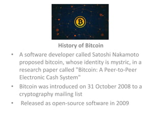 History of Bitcoin
• A software developer called Satoshi Nakamoto
proposed bitcoin, whose identity is mystric, in a
research paper called "Bitcoin: A Peer-to-Peer
Electronic Cash System"
• Bitcoin was introduced on 31 October 2008 to a
cryptography mailing list
• Released as open-source software in 2009
 