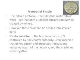 Features of Bitcoin
• The bitcoin protocol – the rules that make bitcoin
work – say that only 21 million bitcoins can ever be
created by miners.
• However, these coins can be divided into smaller
parts
• It's decentralized : The bitcoin network isn’t
controlled by one central authority. Every machine
that mines bitcoin and processes transactions
makes up a part of the network, and the machines
work together.
 