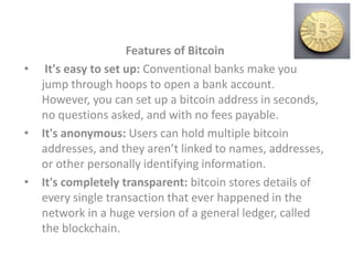 Features of Bitcoin
• It's easy to set up: Conventional banks make you
jump through hoops to open a bank account.
However, you can set up a bitcoin address in seconds,
no questions asked, and with no fees payable.
• It's anonymous: Users can hold multiple bitcoin
addresses, and they aren’t linked to names, addresses,
or other personally identifying information.
• It's completely transparent: bitcoin stores details of
every single transaction that ever happened in the
network in a huge version of a general ledger, called
the blockchain.
 