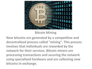 Bitcoin Mining
New bitcoins are generated by a competitive and
decentralized process called "mining". This process
involves that individuals are rewarded by the
network for their services. Bitcoin miners are
processing transactions and securing the network
using specialized hardware and are collecting new
bitcoins in exchange.
 