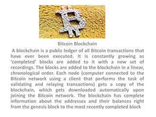Bitcoin Blockchain
A blockchain is a public ledger of all Bitcoin transactions that
have ever been executed. It is constantly growing as
‘completed’ blocks are added to it with a new set of
recordings. The blocks are added to the blockchain in a linear,
chronological order. Each node (computer connected to the
Bitcoin network using a client that performs the task of
validating and relaying transactions) gets a copy of the
blockchain, which gets downloaded automatically upon
joining the Bitcoin network. The blockchain has complete
information about the addresses and their balances right
from the genesis block to the most recently completed block
 
