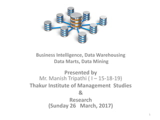 Business Intelligence, Data Warehousing
Data Marts, Data Mining
Presented by
Mr. Manish Tripathi ( I – 15-18-19)
Thakur Institute of Management Studies
&
Research
(Sunday 26 March, 2017)
1
 