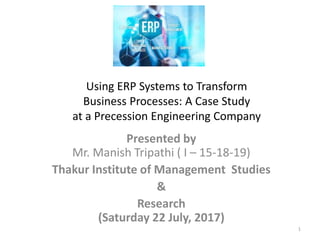 Presented by
Mr. Manish Tripathi ( I – 15-18-19)
Thakur Institute of Management Studies
&
Research
(Saturday 22 July, 2017)
1
Using ERP Systems to Transform
Business Processes: A Case Study
at a Precession Engineering Company
 