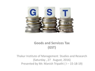 Goods and Services Tax
(GST)
Thakur Institute of Management Studies and Research
(Saturday , 27 August, 2016)
Presented by Mr. Manish Tripathi ( I – 15-18-19)
 