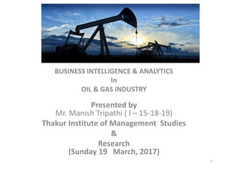 BUSINESS INTELLIGENCE & ANALYTICS
In
OIL & GAS INDUSTRY
Presented by
Mr. Manish Tripathi ( I – 15-18-19)
Thakur Institute of Management Studies
&
Research
(Sunday 19 March, 2017)
1
 