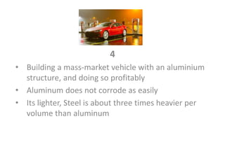 4
• Building a mass-market vehicle with an aluminium
structure, and doing so profitably
• Aluminum does not corrode as easily
• Its lighter, Steel is about three times heavier per
volume than aluminum
 