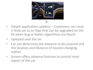 5
• Simple application updates – Customers can treat
a Tesla car as an App that can be upgraded on the
fly when bug or better algorithms are found
• Updated over the air
• Car can determine the distance to be covered and
the location and distance of nearest charging
station
• Screen offers advance features to control most
aspect of the car
 