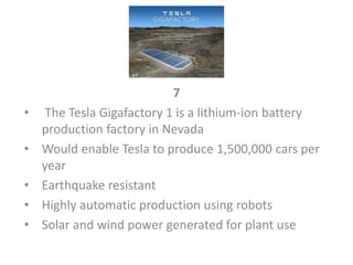 7
• The Tesla Gigafactory 1 is a lithium-ion battery
production factory in Nevada
• Would enable Tesla to produce 1,500,000 cars per
year
• Earthquake resistant
• Highly automatic production using robots
• Solar and wind power generated for plant use
 