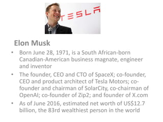 Elon Musk
• Born June 28, 1971, is a South African-born
Canadian-American business magnate, engineer
and inventor
• The founder, CEO and CTO of SpaceX; co-founder,
CEO and product architect of Tesla Motors; co-
founder and chairman of SolarCity, co-chairman of
OpenAI; co-founder of Zip2; and founder of X.com
• As of June 2016, estimated net worth of US$12.7
billion, the 83rd wealthiest person in the world
 