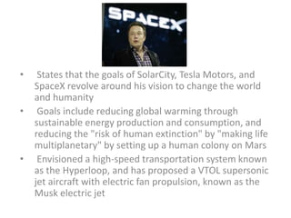 • States that the goals of SolarCity, Tesla Motors, and
SpaceX revolve around his vision to change the world
and humanity
• Goals include reducing global warming through
sustainable energy production and consumption, and
reducing the "risk of human extinction" by "making life
multiplanetary" by setting up a human colony on Mars
• Envisioned a high-speed transportation system known
as the Hyperloop, and has proposed a VTOL supersonic
jet aircraft with electric fan propulsion, known as the
Musk electric jet
 