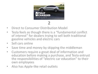 2
• Direct to Consumer Distribution Model
• Tesla feels as though there is a “fundamental conflict
of interest” for dealers trying to sell both traditional
gasoline vehicles and electric cars
• Sell cars online
• Save time and money by skipping the middleman
• Customers require a great deal of information and
education before making a purchase, and Tesla entrust
the responsibilities of “electric car education” to their
own employees
• Also has Apple-like retail outlets
 