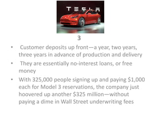 3
• Customer deposits up front—a year, two years,
three years in advance of production and delivery
• They are essentially no-interest loans, or free
money
• With 325,000 people signing up and paying $1,000
each for Model 3 reservations, the company just
hoovered up another $325 million—without
paying a dime in Wall Street underwriting fees
 