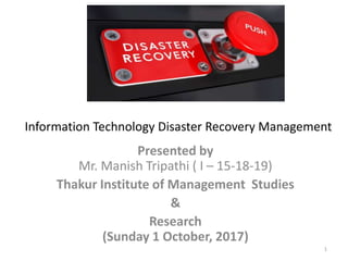 Presented by
Mr. Manish Tripathi ( I – 15-18-19)
Thakur Institute of Management Studies
&
Research
(Sunday 1 October, 2017)
1
Information Technology Disaster Recovery Management
 