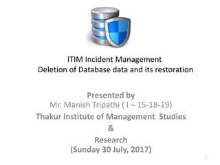 Presented by
Mr. Manish Tripathi ( I – 15-18-19)
Thakur Institute of Management Studies
&
Research
(Sunday 30 July, 2017)
1
ITIM Incident Management
Deletion of Database data and its restoration
 