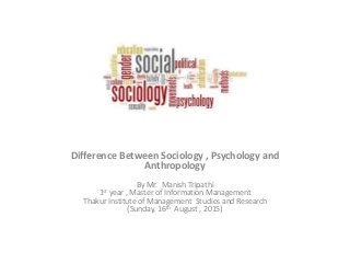Difference Between Sociology , Psychology and
Anthropology
By Mr. Manish Tripathi
1st year , Master of Information Management
Thakur Institute of Management Studies and Research
(Sunday, 16th August , 2015)
 