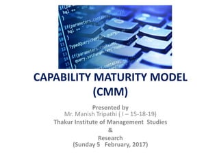 CAPABILITY MATURITY MODEL
(CMM)
Presented by
Mr. Manish Tripathi ( I – 15-18-19)
Thakur Institute of Management Studies
&
Research
(Sunday 5 February, 2017)
 