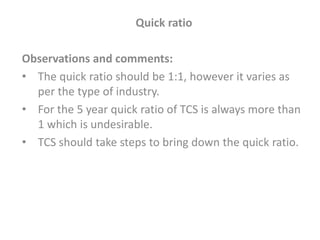 Quick ratio
Observations and comments:
• The quick ratio should be 1:1, however it varies as
per the type of industry.
• For the 5 year quick ratio of TCS is always more than
1 which is undesirable.
• TCS should take steps to bring down the quick ratio.
 